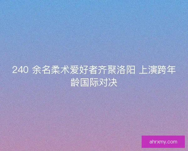 240 余名柔术爱好者齐聚洛阳 上演跨年龄国际对决