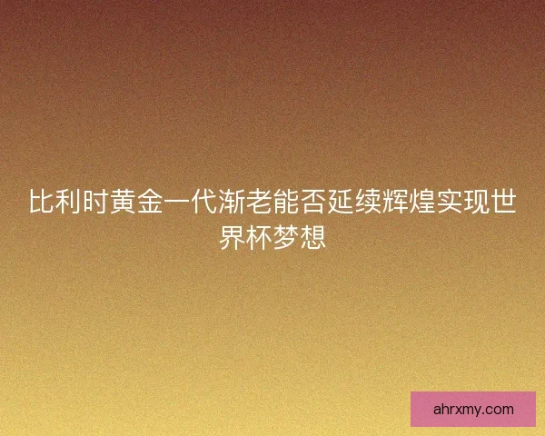 比利时黄金一代渐老能否延续辉煌实现世界杯梦想